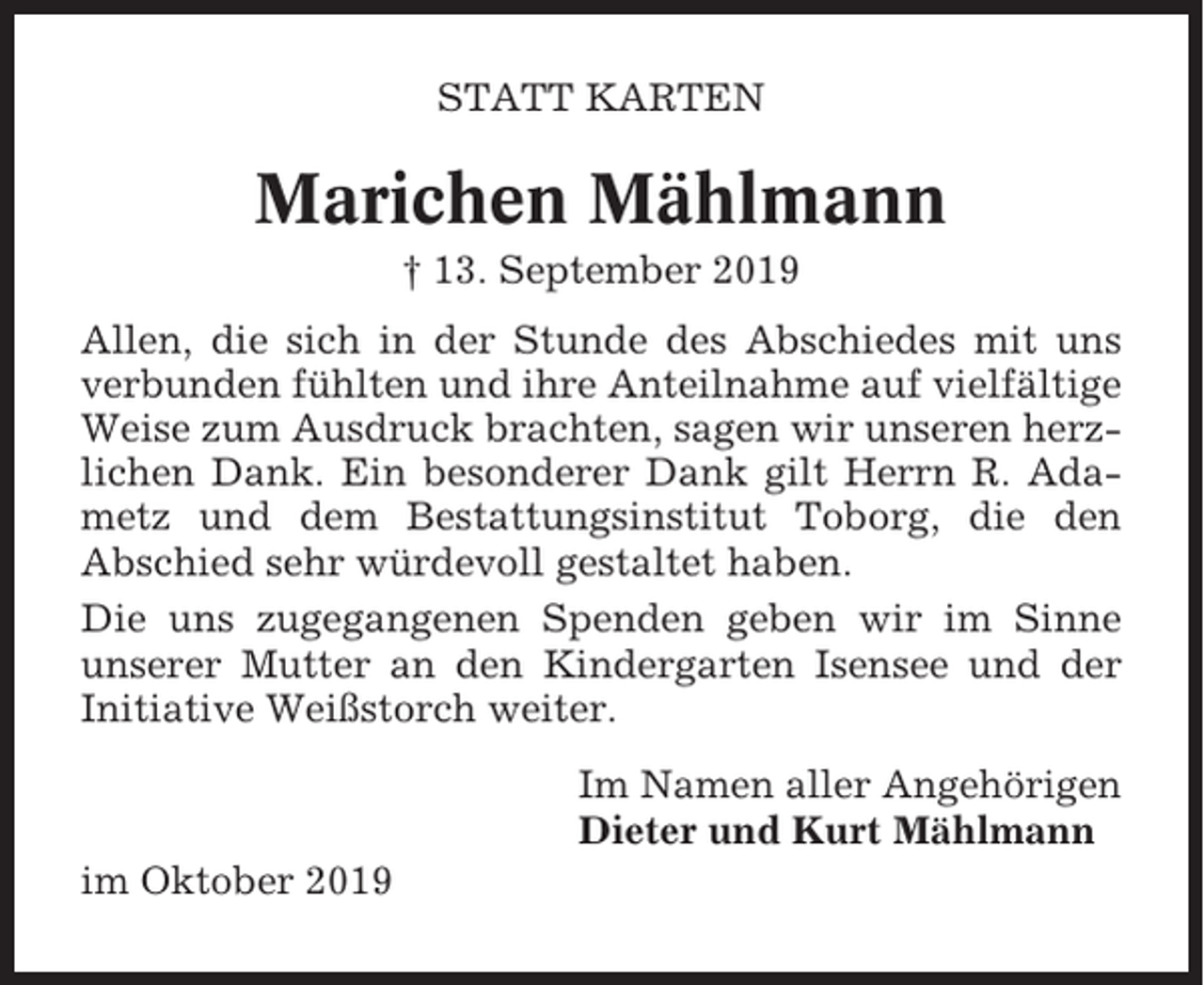 <p>STATT KARTEN</p><p>Marichen Mählmann<br />† 13. September 2019<br />Allen, die sich in der Stunde des Abschiedes mit uns<br />verbunden fühlten und ihre Anteilnahme auf vielfältige<br />Weise zum Ausdruck brachten, sagen wir unseren herzlichen Dank. Ein besonderer Dank gilt Herrn R. Adametz und dem Bestattungsinstitut Toborg, die den<br />Abschied sehr würdevoll gestaltet haben.<br />Die uns zugegangenen Spenden geben wir im Sinne<br />unserer Mutter an den Kindergarten Isensee und der<br />Initiative Weißstorch weiter.<br />Im Namen aller Angehörigen<br />Dieter und Kurt Mählmann<br />im Oktober 2019</p>