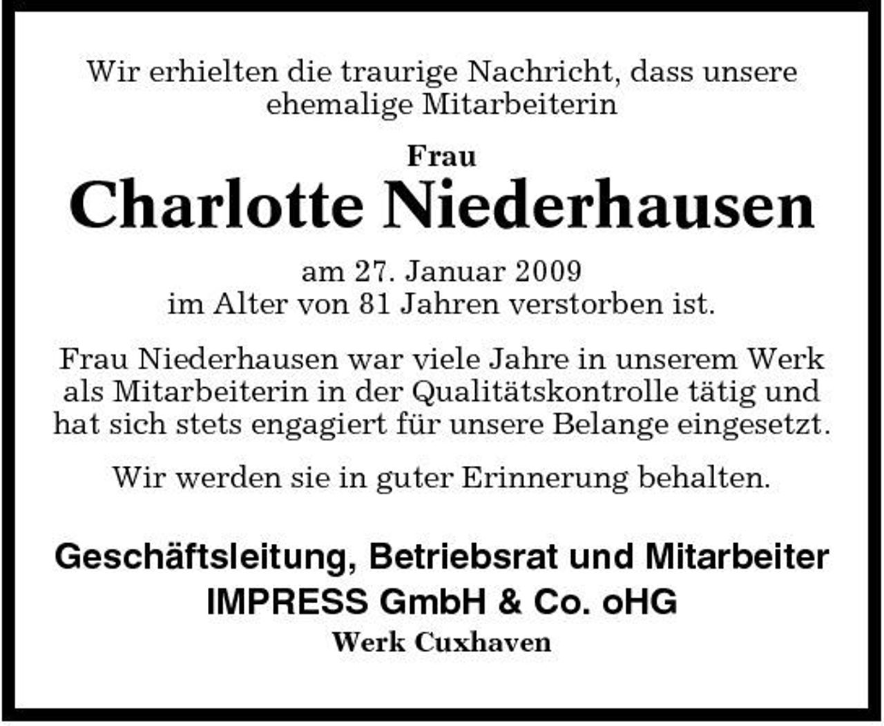 <p>Wir erhielten die traurige Nachricht, dass unsere ehemalige Mitarbeiterin Frau</p><p>Charlotte Niederhausen<br />am 27. Januar 2009 im Alter von 81 Jahren verstorben ist. Frau Niederhausen war viele Jahre in unserem Werk als Mitarbeiterin in der Qualitätskontrolle tätig und hat sich stets engagiert für unsere Belange eingesetzt. Wir werden sie in guter Erinnerung behalten.</p><p>Geschäftsleitung, Betriebsrat und Mitarbeiter IMPRESS GmbH &amp; Co. oHG<br />Werk Cuxhaven</p>