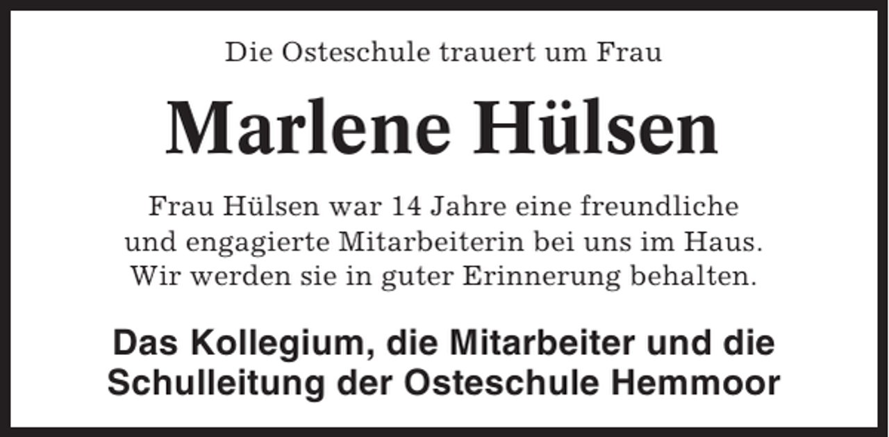 <p>Die Osteschule trauert um Frau</p><p>Marlene Hülsen<br />Frau Hülsen war 14 Jahre eine freundliche<br />und engagierte Mitarbeiterin bei uns im Haus.<br />Wir werden sie in guter Erinnerung behalten.</p><p>Das Kollegium, die Mitarbeiter und die<br />Schulleitung der Osteschule Hemmoor</p>