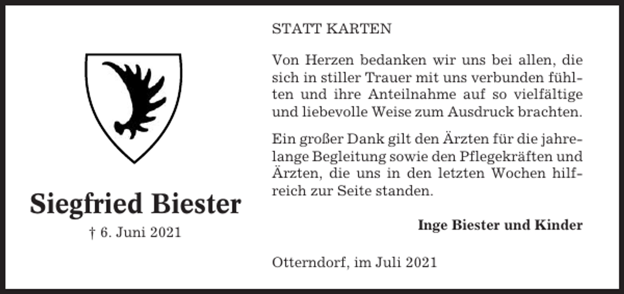 <p>STATT KARTEN<br />Von Herzen bedanken wir uns bei allen, die<br />sich in stiller Trauer mit uns verbunden fühlten und ihre Anteilnahme auf so vielfältige<br />und liebevolle Weise zum Ausdruck brachten.</p><p>Siegfried Biester<br />† 6. Juni 2021</p><p>Ein großer Dank gilt den Ärzten für die jahrelange Begleitung sowie den Pflegekräften und<br />Ärzten, die uns in den letzten Wochen hilfreich zur Seite standen.<br />Inge Biester und Kinder<br />Otterndorf, im Juli 2021</p>