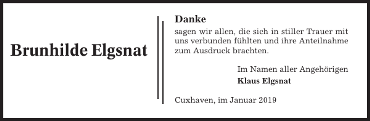 <p>Danke</p><p>Brunhilde Elgsnat</p><p>sagen wir allen, die sich in stiller Trauer mit<br />uns verbunden fühlten und ihre Anteilnahme<br />zum Ausdruck brachten.<br />Im Namen aller Angehörigen<br />Klaus Elgsnat<br />Cuxhaven, im Januar 2019</p>