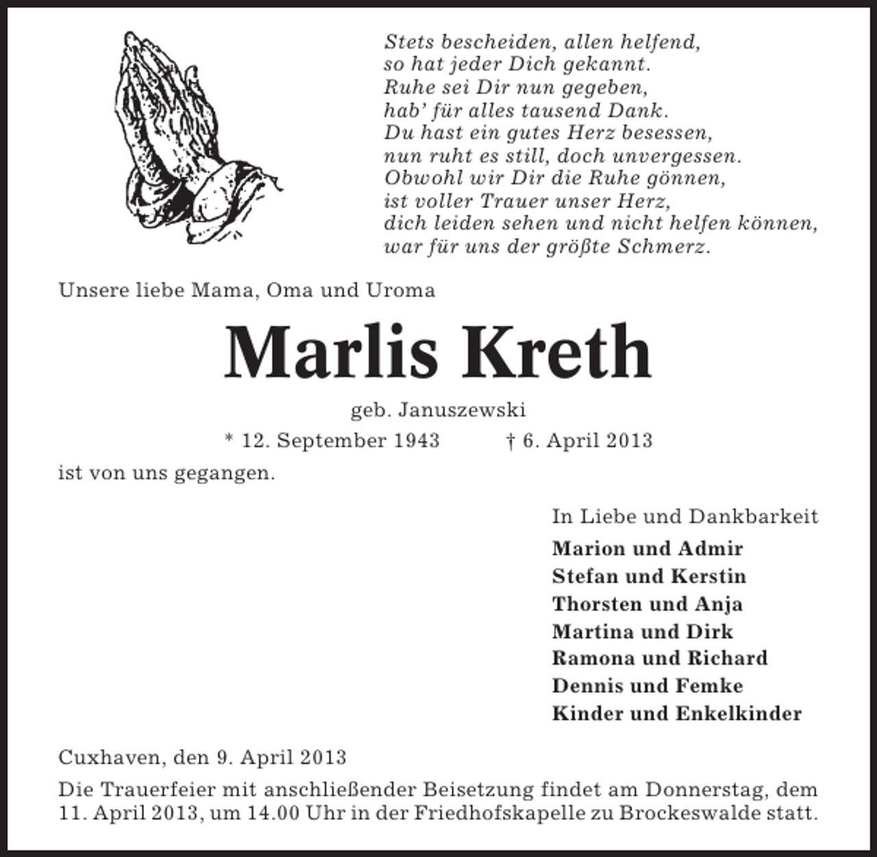 <p>Stets bescheiden, allen helfend,<br />so hat jeder Dich gekannt.<br />Ruhe sei Dir nun gegeben,<br />hab’ für alles tausend Dank.<br />Du hast ein gutes Herz besessen,<br />nun ruht es still, doch unvergessen.<br />Obwohl wir Dir die Ruhe gönnen,<br />ist voller Trauer unser Herz,<br />dich leiden sehen und nicht helfen können,<br />war für uns der größte Schmerz.<br />Unsere liebe Mama, Oma und Uroma</p><p>Marlis Kreth<br />geb. Januszewski<br />* 12. September 1943<br />† 6. April 2013<br />ist von uns gegangen.<br />In Liebe und Dankbarkeit<br />Marion und Admir<br />Stefan und Kerstin<br />Thorsten und Anja<br />Martina und Dirk<br />Ramona und Richard<br />Dennis und Femke<br />Kinder und Enkelkinder<br />Cuxhaven, den 9. April 2013<br />Die Trauerfeier mit anschließender Beisetzung findet am Donnerstag, dem<br />11. April 2013, um 14.00 Uhr in der Friedhofskapelle zu Brockeswalde statt.</p>