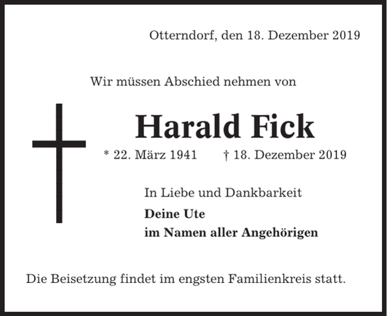<p>Otterndorf, den 18. Dezember 2019</p><p>Wir müssen Abschied nehmen von</p><p>Harald Fick<br />* 22. März 1941</p><p>† 18. Dezember 2019</p><p>In Liebe und Dankbarkeit<br />Deine Ute<br />im Namen aller Angehörigen</p><p>Die Beisetzung findet im engsten Familienkreis statt.</p>