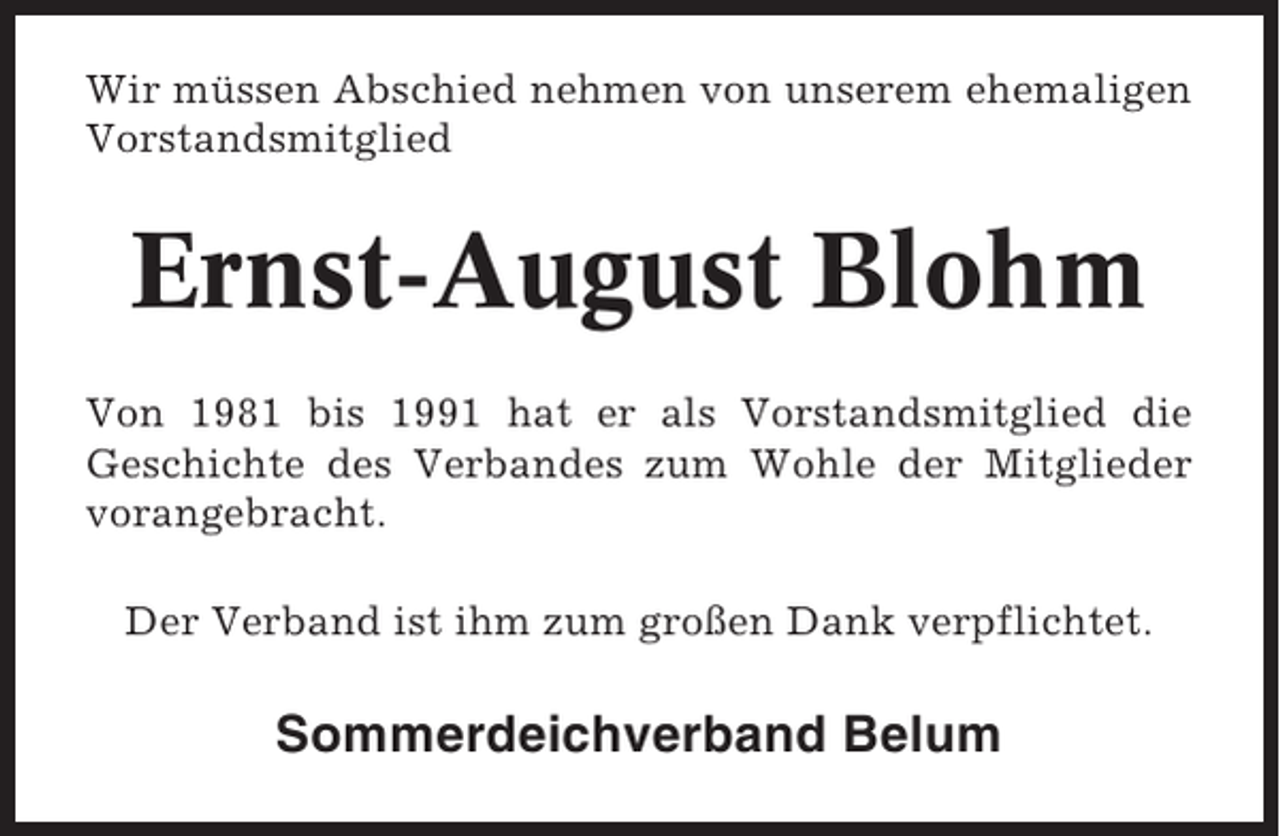 <p>Wir müssen Abschied nehmen von unserem ehemaligen<br />Vorstandsmitglied</p><p>Ernst-August Blohm<br />Von 1981 bis 1991 hat er als Vorstandsmitglied die<br />Geschichte des Verbandes zum Wohle der Mitglieder<br />vorangebracht.<br />Der Verband ist ihm zum großen Dank verpflichtet.</p><p>Sommerdeichverband Belum</p>