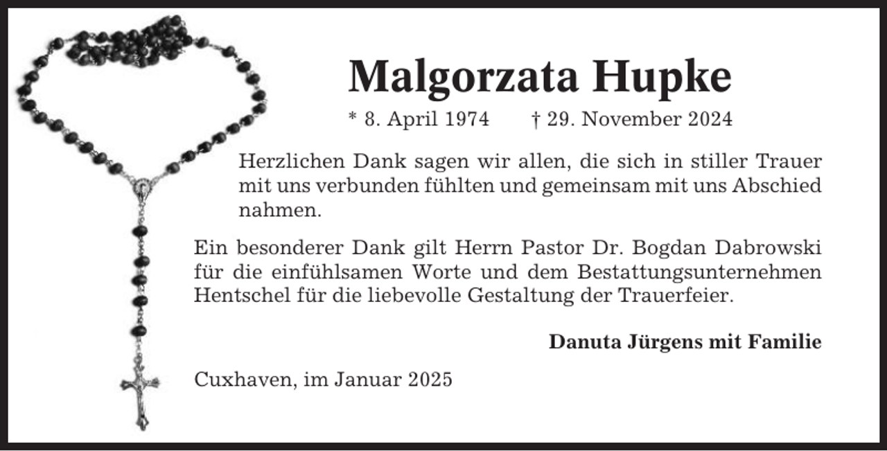 <p>Malgorzata Hupke<br />* 8. April 1974</p><p>† 29. November 2024</p><p>Herzlichen Dank sagen wir allen, die sich in stiller Trauer<br />mit uns verbunden fühlten und gemeinsam mit uns Abschied<br />nahmen.<br />Ein besonderer Dank gilt Herrn Pastor Dr. Bogdan Dabrowski<br />für die einfühlsamen Worte und dem Bestattungsunternehmen<br />Hentschel für die liebevolle Gestaltung der Trauerfeier.<br />Danuta Jürgens mit Familie<br />Cuxhaven, im Januar 2025</p>