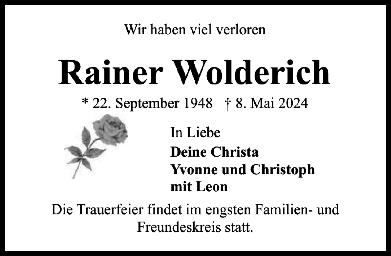 <p>Wir haben viel verloren</p><p>Rainer Wolderich<br />* 22. September 1948 † 8. Mai 2024</p><p>In Liebe<br />Deine Christa<br />Yvonne und Christoph<br />mit Leon<br />Die Trauerfeier findet im engsten Familien- und<br />Freundeskreis statt.</p>