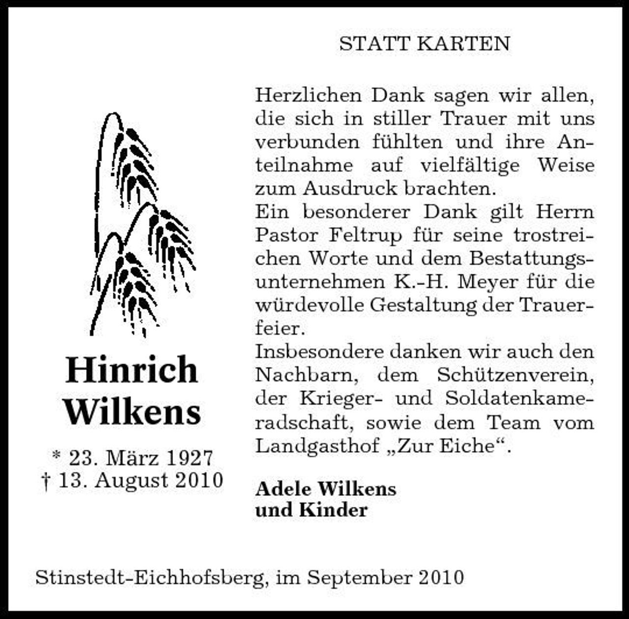 <p>STATT KARTEN Herzlichen Dank sagen wir allen, die sich in stiller Trauer mit uns verbunden fühlten und ihre Anteilnahme auf vielfältige Weise zum Ausdruck brachten. Ein besonderer Dank gilt Herrn Pastor Feltrup für seine trostreichen Worte und dem Bestattungsunternehmen K.-H. Meyer für die würdevolle Gestaltung der Trauerfeier. Insbesondere danken wir auch den Nachbarn, dem Schützenverein, der Krieger- und Soldatenkameradschaft, sowie dem Team vom Landgasthof „Zur Eiche“. Adele Wilkens und Kinder</p><p>Hinrich Wilkens<br />* 23. März 1927 † 13. August 2010</p><p>Stinstedt-Eichhofsberg, im September 2010</p>
