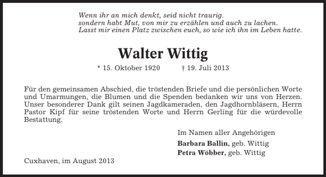 <p>Wenn ihr an mich denkt, seid nicht traurig.<br />sondern habt Mut, von mir zu erzählen und auch zu lachen.<br />Lasst mir einen Platz zwischen euch, so wie ich ihn im Leben hatte.</p><p>Walter Wittig<br />* 15. Oktober 1920</p><p>† 19. Juli 2013</p><p>Für den gemeinsamen Abschied, die tröstenden Briefe und die persönlichen Worte<br />und Umarmungen, die Blumen und die Spenden bedanken wir uns von Herzen.<br />Unser besonderer Dank gilt seinen Jagdkameraden, den Jagdhornbläsern, Herrn<br />Pastor Kipf für seine tröstenden Worte und Herrn Gerling für die würdevolle<br />Bestattung.<br />Im Namen aller Angehörigen<br />Barbara Ballin, geb. Wittig<br />Petra Wöbber, geb. Wittig<br />Cuxhaven, im August 2013</p>