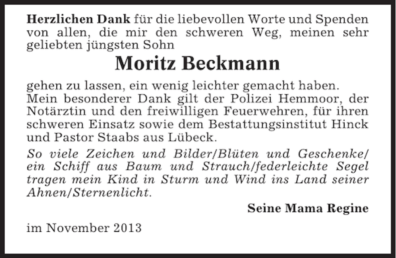 <p>Herzlichen Dank für die liebevollen Worte und Spenden<br />von allen, die mir den schweren Weg, meinen sehr<br />geliebten jüngsten Sohn</p><p>Moritz Beckmann<br />gehen zu lassen, ein wenig leichter gemacht haben.<br />Mein besonderer Dank gilt der Polizei Hemmoor, der<br />Notärztin und den freiwilligen Feuerwehren, für ihren<br />schweren Einsatz sowie dem Bestattungsinstitut Hinck<br />und Pastor Staabs aus Lübeck.<br />So viele Zeichen und Bilder/Blüten und Geschenke/<br />ein Schiff aus Baum und Strauch/federleichte Segel<br />tragen mein Kind in Sturm und Wind ins Land seiner<br />Ahnen/Sternenlicht.<br />Seine Mama Regine<br />im November 2013</p>