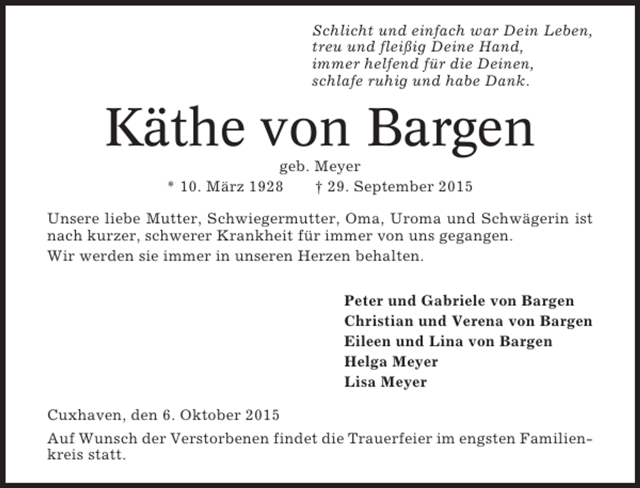 <p>Schlicht und einfach war Dein Leben,<br />treu und fleißig Deine Hand,<br />immer helfend für die Deinen,<br />schlafe ruhig und habe Dank.</p><p>Käthe von Bargen<br />geb. Meyer<br />* 10. März 1928<br />† 29. September 2015<br />Unsere liebe Mutter, Schwiegermutter, Oma, Uroma und Schwägerin ist<br />nach kurzer, schwerer Krankheit für immer von uns gegangen.<br />Wir werden sie immer in unseren Herzen behalten.<br />Peter und Gabriele von Bargen<br />Christian und Verena von Bargen<br />Eileen und Lina von Bargen<br />Helga Meyer<br />Lisa Meyer<br />Cuxhaven, den 6. Oktober 2015<br />Auf Wunsch der Verstorbenen findet die Trauerfeier im engsten Familienkreis statt.</p>