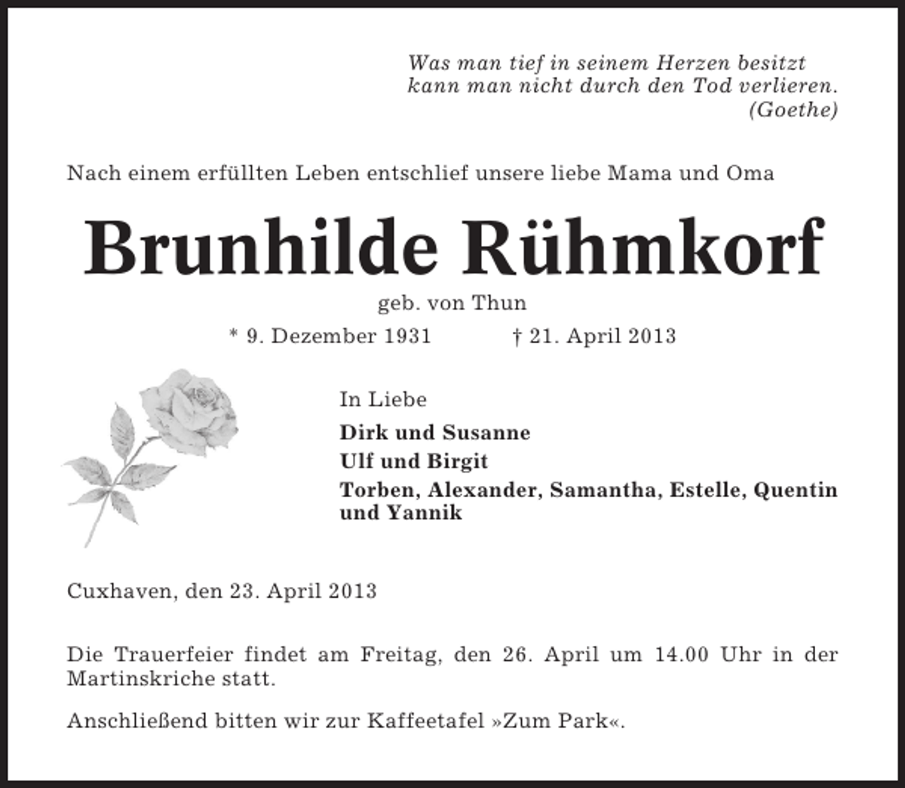 <p>Was man tief in seinem Herzen besitzt<br />kann man nicht durch den Tod verlieren.<br />(Goethe)<br />Nach einem erfüllten Leben entschlief unsere liebe Mama und Oma</p><p>Brunhilde Rühmkorf<br />geb. von Thun<br />* 9. Dezember 1931<br />† 21. April 2013<br />In Liebe<br />Dirk und Susanne<br />Ulf und Birgit<br />Torben, Alexander, Samantha, Estelle, Quentin<br />und Yannik</p><p>Cuxhaven, den 23. April 2013<br />Die Trauerfeier findet am Freitag, den 26. April um 14.00 Uhr in der<br />Martinskriche statt.<br />Anschließend bitten wir zur Kaffeetafel »Zum Park«.</p>