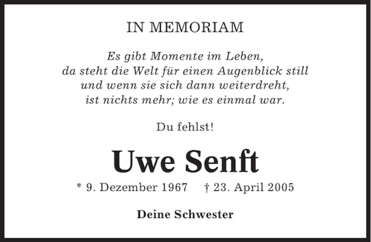 <p>IN MEMORIAM<br />Es gibt Momente im Leben,<br />da steht die Welt für einen Augenblick still<br />und wenn sie sich dann weiterdreht,<br />ist nichts mehr; wie es einmal war.<br />Du fehlst!</p><p>Uwe Senft<br />* 9. Dezember 1967</p><p>† 23. April 2005</p><p>Deine Schwester</p>