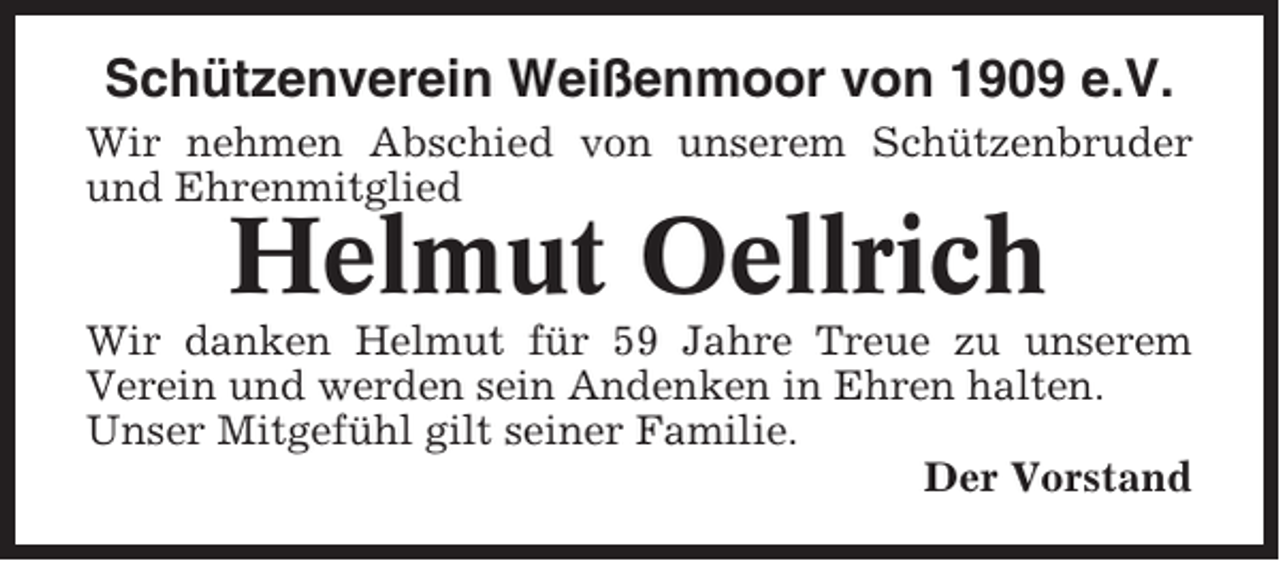 <p>Schützenverein Weißenmoor von 1909 e.V.<br />Wir nehmen Abschied von unserem Schützenbruder<br />und Ehrenmitglied</p><p>Helmut Oellrich<br />Wir danken Helmut für 59 Jahre Treue zu unserem<br />Verein und werden sein Andenken in Ehren halten.<br />Unser Mitgefühl gilt seiner Familie.<br />Der Vorstand</p>