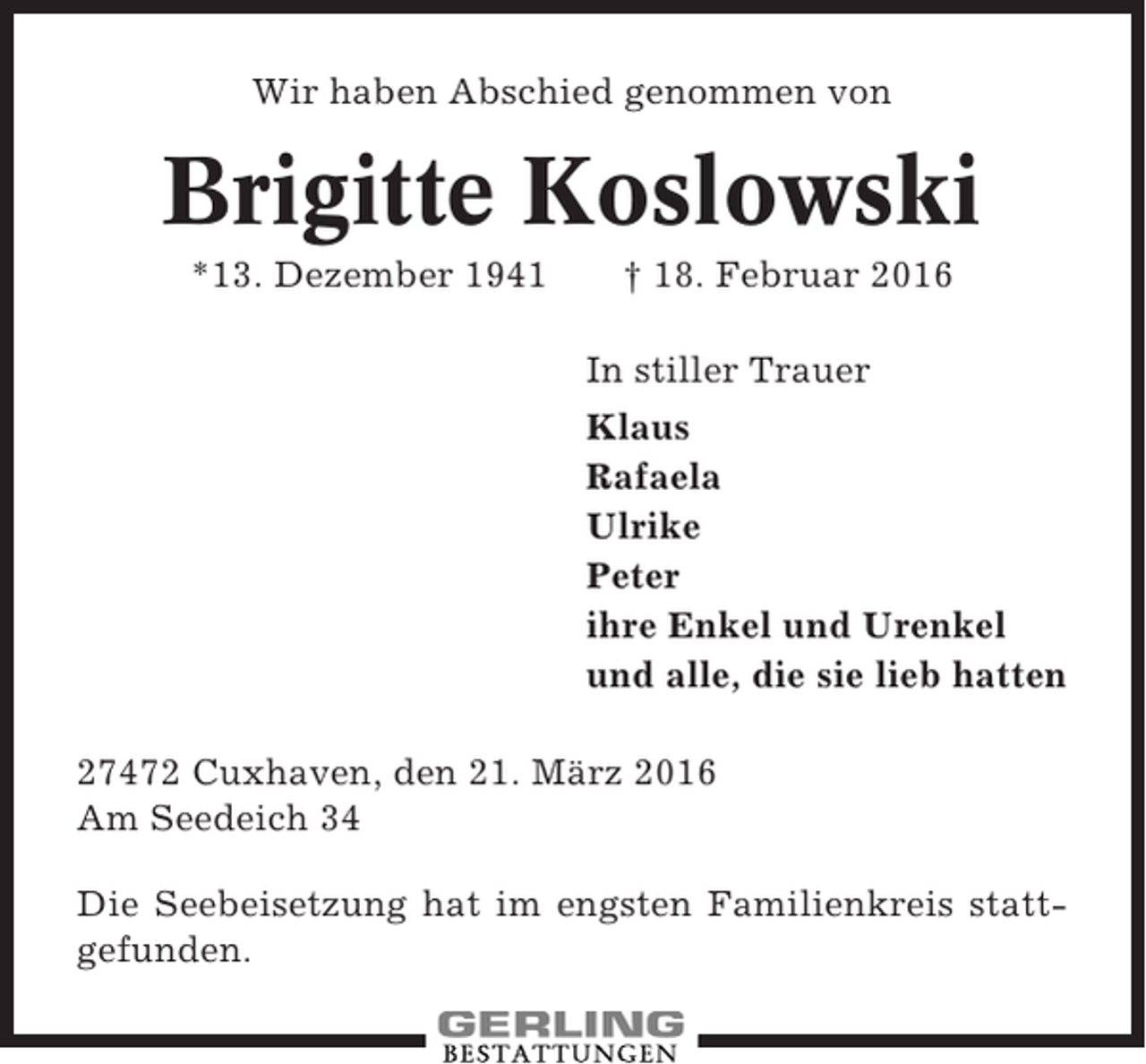 <p>Wir haben Abschied genommen von</p><p>Brigitte Koslowski<br />*13. Dezember 1941</p><p>† 18. Februar 2016<br />In stiller Trauer<br />Klaus<br />Rafaela<br />Ulrike<br />Peter<br />ihre Enkel und Urenkel<br />und alle, die sie lieb hatten</p><p>27472 Cuxhaven, den 21. März 2016<br />Am Seedeich 34<br />Die Seebeisetzung hat im engsten Familienkreis stattgefunden.</p>