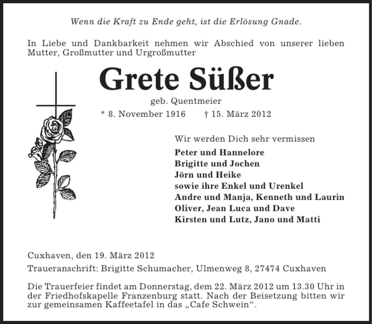<p>Wenn die Kraft zu Ende geht, ist die Erlösung Gnade.<br />In Liebe und Dankbarkeit nehmen wir Abschied von unserer lieben<br />Mutter, Großmutter und Urgroßmutter</p><p>Grete Süßer<br />geb. Quentmeier<br />* 8. November 1916<br />† 15. März 2012<br />Wir werden Dich sehr vermissen<br />Peter und Hannelore<br />Brigitte und Jochen<br />Jörn und Heike<br />sowie ihre Enkel und Urenkel<br />Andre und Manja, Kenneth und Laurin<br />Oliver, Jean Luca und Dave<br />Kirsten und Lutz, Jano und Matti</p><p>Cuxhaven, den 19. März 2012<br />Traueranschrift: Brigitte Schumacher, Ulmenweg 8, 27474 Cuxhaven<br />Die Trauerfeier findet am Donnerstag, dem 22. März 2012 um 13.30 Uhr in<br />der Friedhofskapelle Franzenburg statt. Nach der Beisetzung bitten wir<br />zur gemeinsamen Kaffeetafel in das „Cafe Schwein“.</p>
