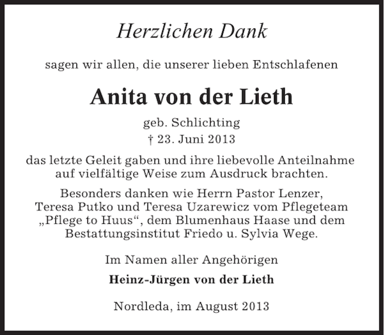 <p>Herzlichen Dank<br />sagen wir allen, die unserer lieben Entschlafenen</p><p>Anita von der Lieth<br />geb. Schlichting<br />† 23. Juni 2013<br />das letzte Geleit gaben und ihre liebevolle Anteilnahme<br />auf vielfältige Weise zum Ausdruck brachten.<br />Besonders danken wie Herrn Pastor Lenzer,<br />Teresa Putko und Teresa Uzarewicz vom Pflegeteam<br />„Pflege to Huus“, dem Blumenhaus Haase und dem<br />Bestattungsinstitut Friedo u. Sylvia Wege.<br />Im Namen aller Angehörigen<br />Heinz-Jürgen von der Lieth<br />Nordleda, im August 2013</p>