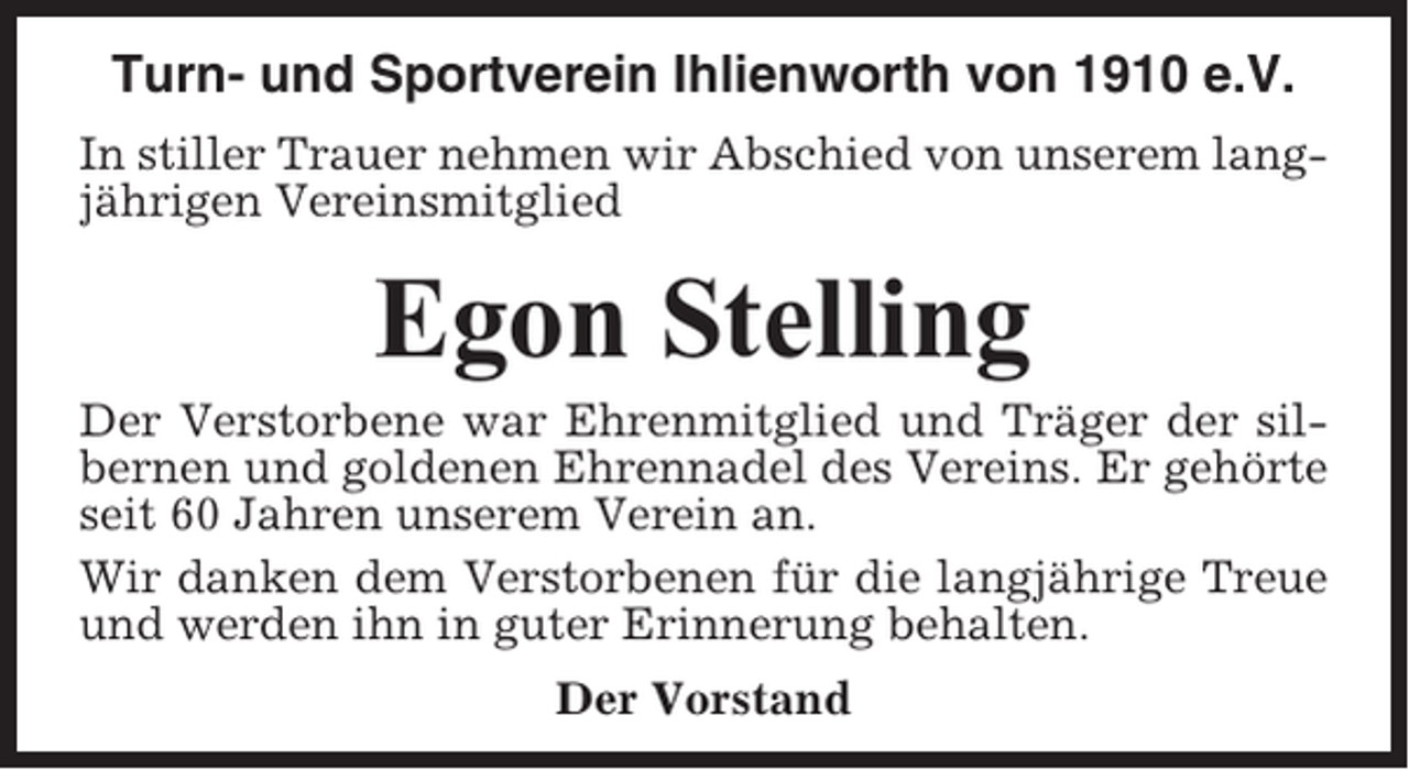 <p>Turn- und Sportverein Ihlienworth von 1910 e.V.<br />In stiller Trauer nehmen wir Abschied von unserem langjährigen Vereinsmitglied</p><p>Egon Stelling<br />Der Verstorbene war Ehrenmitglied und Träger der silbernen und goldenen Ehrennadel des Vereins. Er gehörte<br />seit 60 Jahren unserem Verein an.<br />Wir danken dem Verstorbenen für die langjährige Treue<br />und werden ihn in guter Erinnerung behalten.<br />Der Vorstand</p>