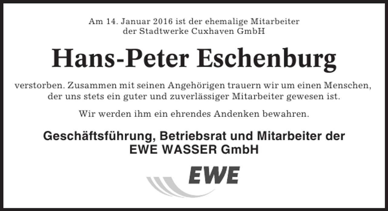 <p>Am 14. Januar 2016 ist der ehemalige Mitarbeiter<br />der Stadtwerke Cuxhaven GmbH</p><p>Hans-Peter Eschenburg<br />verstorben. Zusammen mit seinen Angehörigen trauern wir um einen Menschen,<br />der uns stets ein guter und zuverlässiger Mitarbeiter gewesen ist.<br />Wir werden ihm ein ehrendes Andenken bewahren.</p><p>Geschäftsführung, Betriebsrat und Mitarbeiter der<br />EWE WASSER GmbH</p>