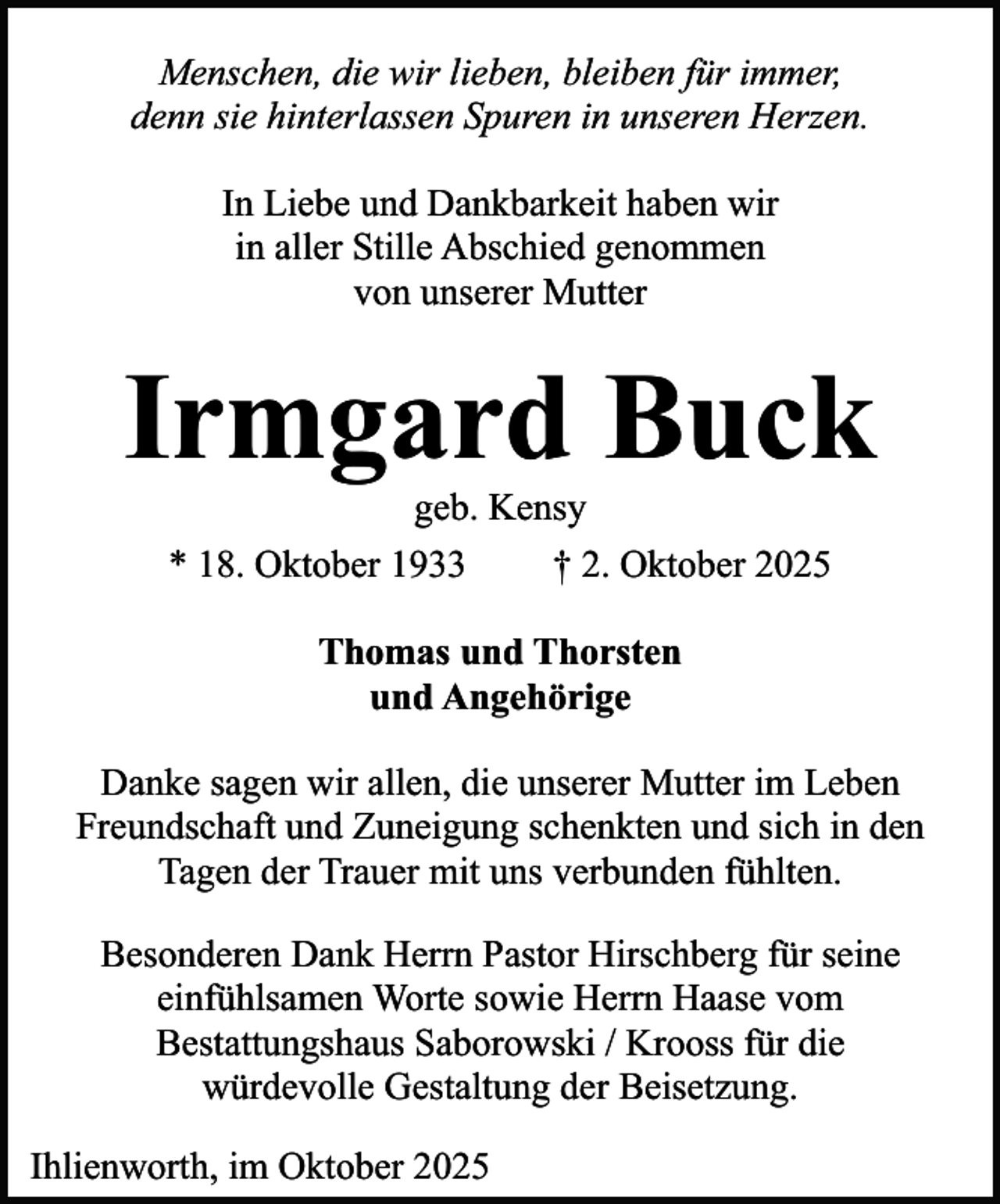 <p>Menschen, die wir lieben, bleiben für immer,<br />denn sie hinterlassen Spuren in unseren Herzen.<br />In Liebe und Dankbarkeit haben wir<br />in aller Stille Abschied genommen<br />von unserer Mutter</p><p>Irmgard Buck<br />geb. Kensy<br />* 18. Oktober 1933<br />† 2. Oktober 2025<br />Thomas und Thorsten<br />und Angehörige<br />Danke sagen wir allen, die unserer Mutter im Leben<br />Freundschaft und Zuneigung schenkten und sich in den<br />Tagen der Trauer mit uns verbunden fühlten.<br />Besonderen Dank Herrn Pastor Hirschberg für seine<br />einfühlsamen Worte sowie Herrn Haase vom<br />Bestattungshaus Saborowski / Krooss für die<br />würdevolle Gestaltung der Beisetzung.<br />Ihlienworth, im Oktober 2025</p>