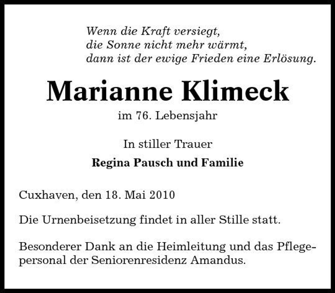 <p>Wenn die Kraft versiegt, die Sonne nicht mehr wärmt, dann ist der ewige Frieden eine Erlösung.</p><p>Marianne Klimeck<br />im 76. Lebensjahr In stiller Trauer Regina Pausch und Familie Cuxhaven, den 18. Mai 2010 Die Urnenbeisetzung findet in aller Stille statt. Besonderer Dank an die Heimleitung und das Pflegepersonal der Seniorenresidenz Amandus.</p>