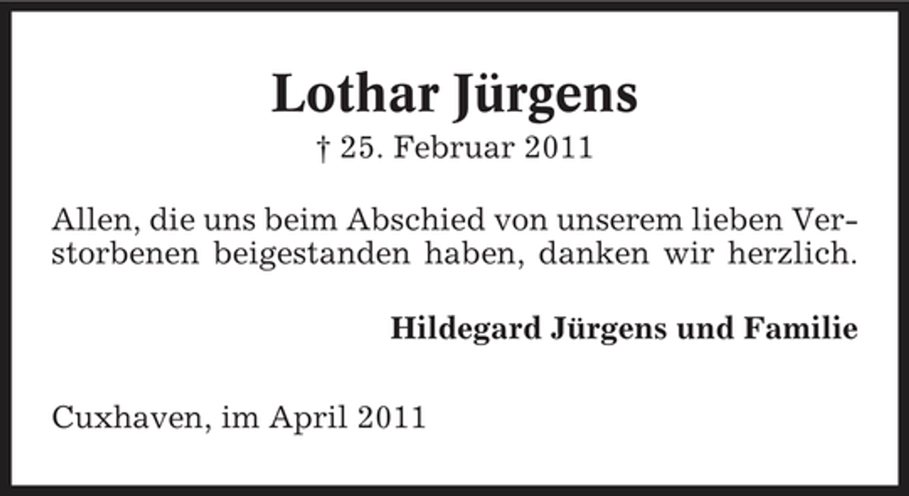 <p>Lothar Jürgens<br />† 25. Februar 2011 Allen, die uns beim Abschied von unserem lieben Verstorbenen beigestanden haben, danken wir herzlich. Hildegard Jürgens und Familie Cuxhaven, im April 2011</p>