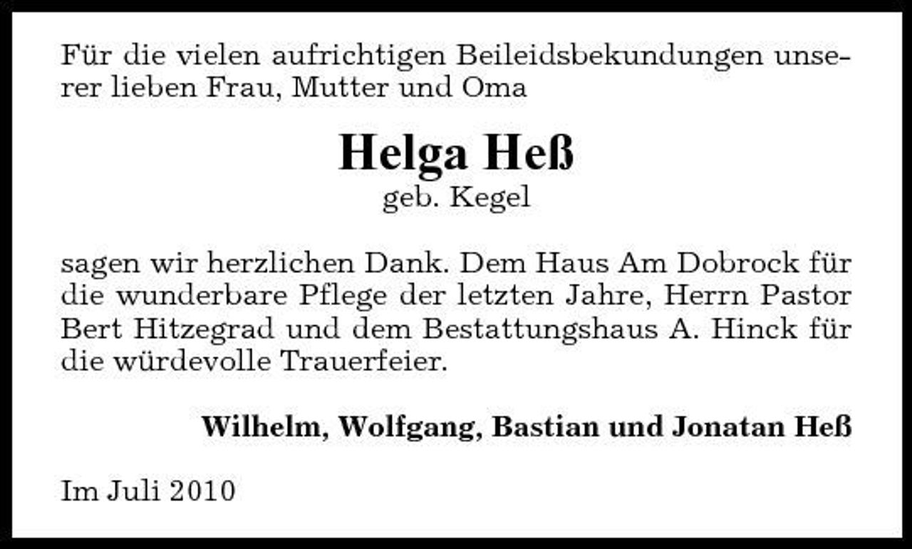 <p>Für die vielen aufrichtigen Beileidsbekundungen unserer lieben Frau, Mutter und Oma</p><p>Helga Heß<br />geb. Kegel sagen wir herzlichen Dank. Dem Haus Am Dobrock für die wunderbare Pflege der letzten Jahre, Herrn Pastor Bert Hitzegrad und dem Bestattungshaus A. Hinck für die würdevolle Trauerfeier. Wilhelm, Wolfgang, Bastian und Jonatan Heß Im Juli 2010</p>