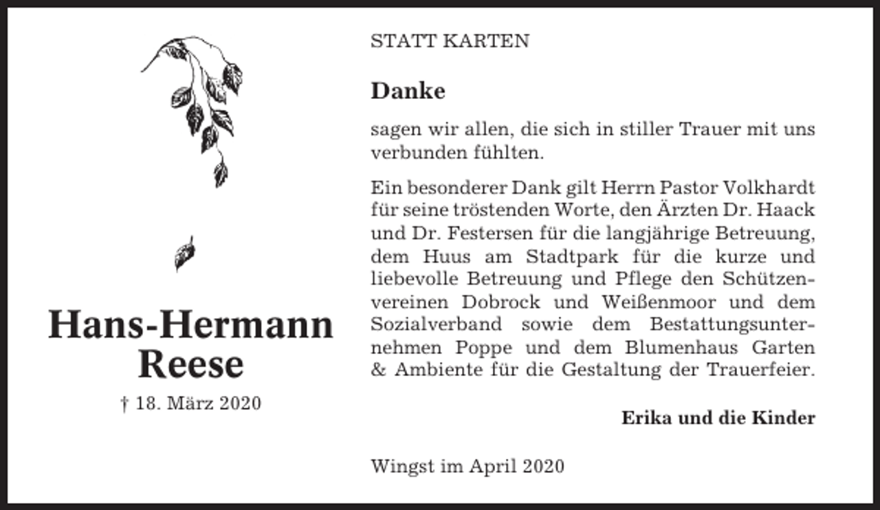 <p>STATT KARTEN</p><p>Danke<br />sagen wir allen, die sich in stiller Trauer mit uns<br />verbunden fühlten.</p><p>Hans-Hermann<br />Reese</p><p>Ein besonderer Dank gilt Herrn Pastor Volkhardt<br />für seine tröstenden Worte, den Ärzten Dr. Haack<br />und Dr. Festersen für die langjährige Betreuung,<br />dem Huus am Stadtpark für die kurze und<br />liebevolle Betreuung und Pflege den Schützenvereinen Dobrock und Weißenmoor und dem<br />Sozialverband sowie dem Bestattungsunternehmen Poppe und dem Blumenhaus Garten<br />&amp; Ambiente für die Gestaltung der Trauerfeier.</p><p>† 18. März 2020</p><p>Erika und die Kinder<br />Wingst im April 2020</p>
