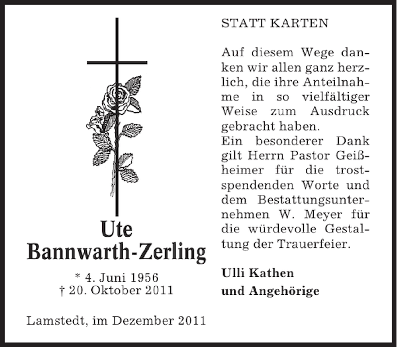 <p>STATT KARTEN</p><p>Ute<br />Bannwarth-Zerling<br />* 4. Juni 1956<br />† 20. Oktober 2011<br />Lamstedt, im Dezember 2011</p><p>Auf diesem Wege danken wir allen ganz herzlich, die ihre Anteilnahme in so vielfältiger<br />Weise zum Ausdruck<br />gebracht haben.<br />Ein besonderer Dank<br />gilt Herrn Pastor Geißheimer für die trostspendenden Worte und<br />dem Bestattungsunternehmen W. Meyer für<br />die würdevolle Gestaltung der Trauerfeier.<br />Ulli Kathen<br />und Angehörige</p>