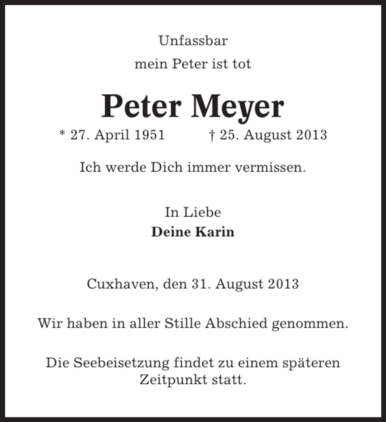 <p>Unfassbar<br />mein Peter ist tot</p>
<p>Peter Meyer<br />* 27. April 1951</p>
<p>† 25. August 2013</p>
<p>Ich werde Dich immer vermissen.<br />In Liebe<br />Deine Karin</p>
<p>Cuxhaven, den 31. August 2013<br />Wir haben in aller Stille Abschied genommen.<br />Die Seebeisetzung findet zu einem späteren<br />Zeitpunkt statt.</p>
