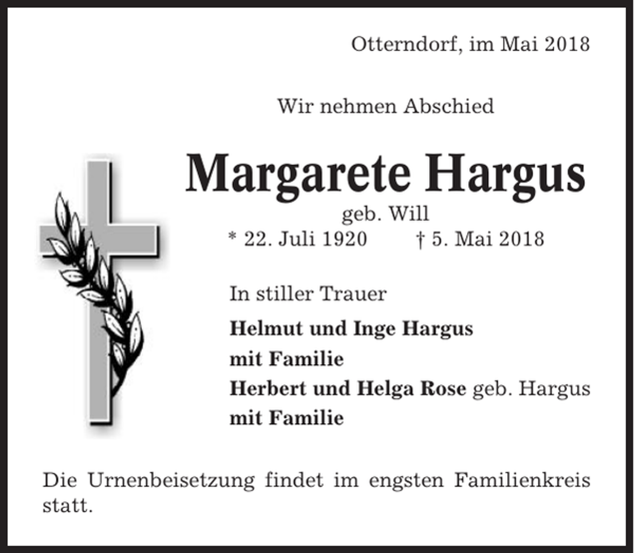 <p>Otterndorf, im Mai 2018<br />Wir nehmen Abschied</p><p>Margarete Hargus<br />geb. Will<br />* 22. Juli 1920<br />† 5. Mai 2018<br />In stiller Trauer<br />Helmut und Inge Hargus<br />mit Familie<br />Herbert und Helga Rose geb. Hargus<br />mit Familie<br />Die Urnenbeisetzung findet im engsten Familienkreis<br />statt.</p>