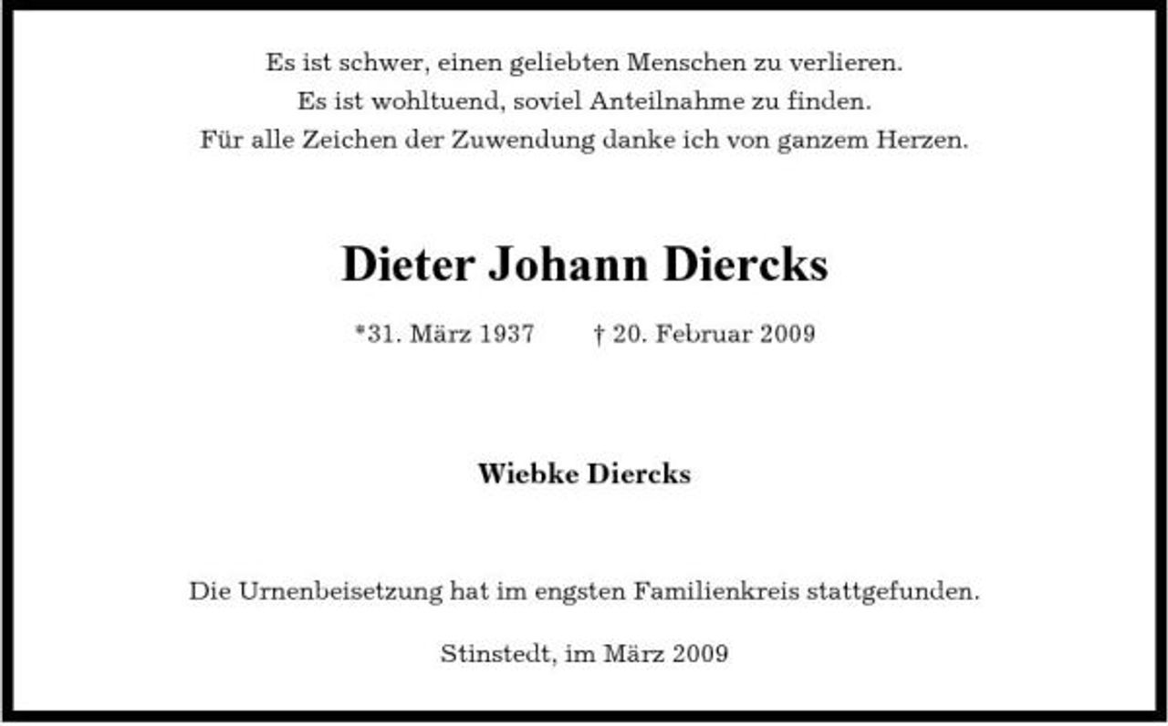 <p>Es ist schwer, einen geliebten Menschen zu verlieren. Es ist wohltuend, soviel Anteilnahme zu finden. Für alle Zeichen der Zuwendung danke ich von ganzem Herzen.</p><p>Dieter Johann Diercks<br />*31. März 1937 † 20. Februar 2009</p><p>Wiebke Diercks</p><p>Die Urnenbeisetzung hat im engsten Familienkreis stattgefunden. Stinstedt, im März 2009</p>