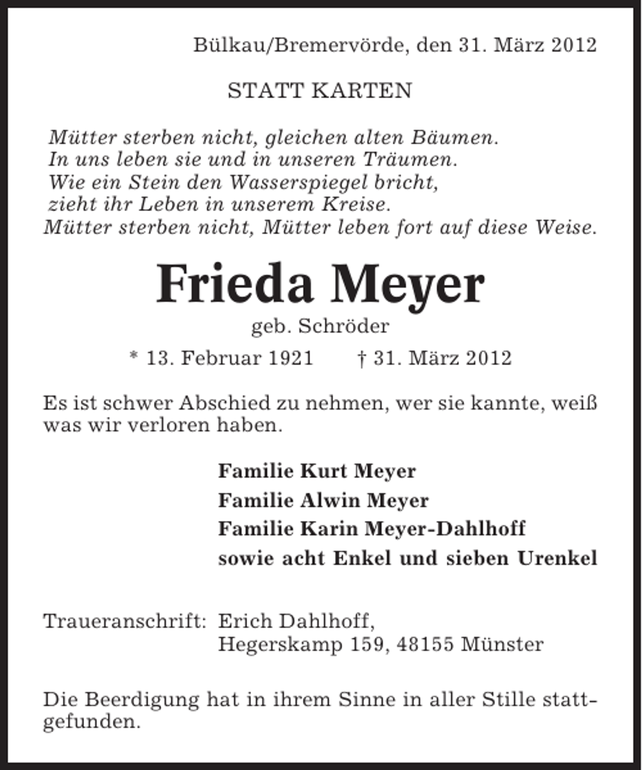 <p>Bülkau/Bremervörde, den 31. März 2012</p><p>STATT KARTEN<br />Mütter sterben nicht, gleichen alten Bäumen.<br />In uns leben sie und in unseren Träumen.<br />Wie ein Stein den Wasserspiegel bricht,<br />zieht ihr Leben in unserem Kreise.<br />Mütter sterben nicht, Mütter leben fort auf diese Weise.</p><p>Frieda Meyer<br />geb. Schröder<br />* 13. Februar 1921</p><p>† 31. März 2012</p><p>Es ist schwer Abschied zu nehmen, wer sie kannte, weiß<br />was wir verloren haben.<br />Familie Kurt Meyer<br />Familie Alwin Meyer<br />Familie Karin Meyer-Dahlhoff<br />sowie acht Enkel und sieben Urenkel<br />Traueranschrift: Erich Dahlhoff,<br />Hegerskamp 159, 48155 Münster<br />Die Beerdigung hat in ihrem Sinne in aller Stille stattgefunden.</p>