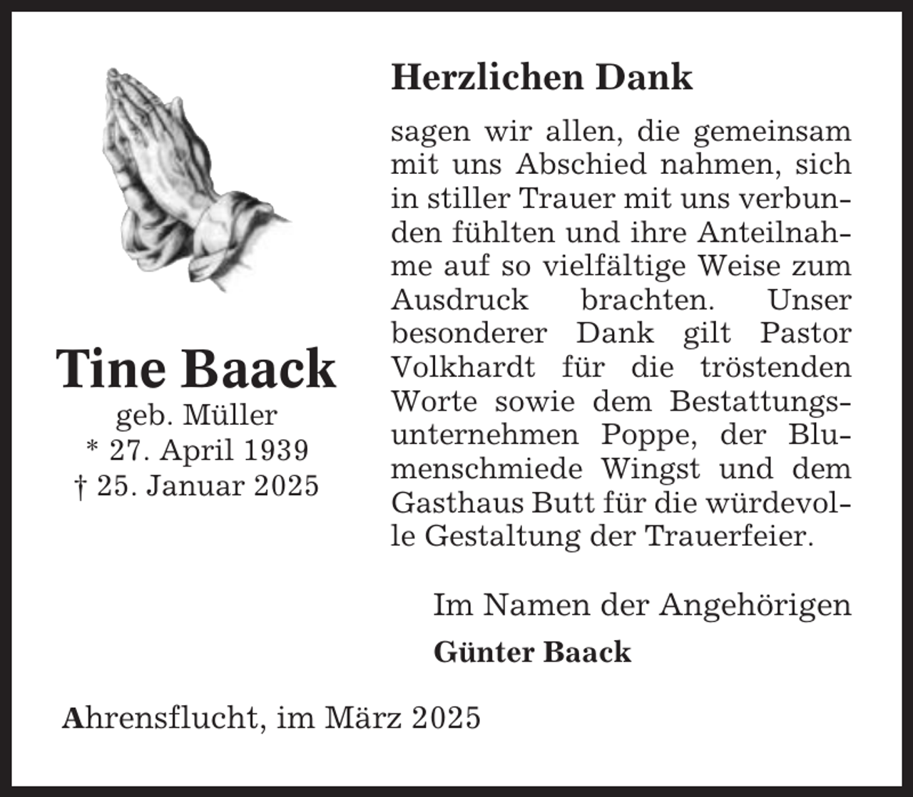 <p>Herzlichen Dank</p><p>Tine Baack<br />geb. Müller<br />* 27. April 1939<br />† 25. Januar 2025</p><p>sagen wir allen, die gemeinsam<br />mit uns Abschied nahmen, sich<br />in stiller Trauer mit uns verbunden fühlten und ihre Anteilnahme auf so vielfältige Weise zum<br />Ausdruck<br />brachten.<br />Unser<br />besonderer Dank gilt Pastor<br />Volkhardt für die tröstenden<br />Worte sowie dem Bestattungsunternehmen Poppe, der Blumenschmiede Wingst und dem<br />Gasthaus Butt für die würdevolle Gestaltung der Trauerfeier.</p><p>Im Namen der Angehörigen<br />Günter Baack<br />Ahrensflucht, im März 2025</p>