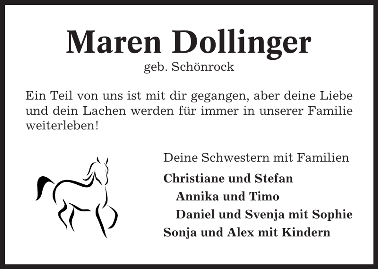 <p>Maren Dollinger<br />geb. Schönrock<br />Ein Teil von uns ist mit dir gegangen, aber deine Liebe<br />und dein Lachen werden für immer in unserer Familie<br />weiterleben!<br />Deine Schwestern mit Familien<br />Christiane und Stefan<br />Annika und Timo<br />Daniel und Svenja mit Sophie<br />Sonja und Alex mit Kindern</p>