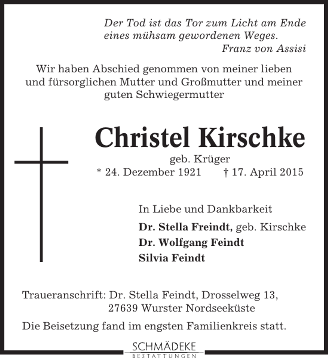 <p>Der Tod ist das Tor zum Licht am Ende<br />eines mühsam gewordenen Weges.<br />Franz von Assisi<br />Wir haben Abschied genommen von meiner lieben<br />und fürsorglichen Mutter und Großmutter und meiner<br />guten Schwiegermutter</p><p>Christel Kirschke<br />geb. Krüger<br />* 24. Dezember 1921<br />† 17. April 2015<br />In Liebe und Dankbarkeit<br />Dr. Stella Freindt, geb. Kirschke<br />Dr. Wolfgang Feindt<br />Silvia Feindt</p><p>Traueranschrift: Dr. Stella Feindt, Drosselweg 13,<br />27639 Wurster Nordseeküste<br />Die Beisetzung fand im engsten Familienkreis statt.</p>