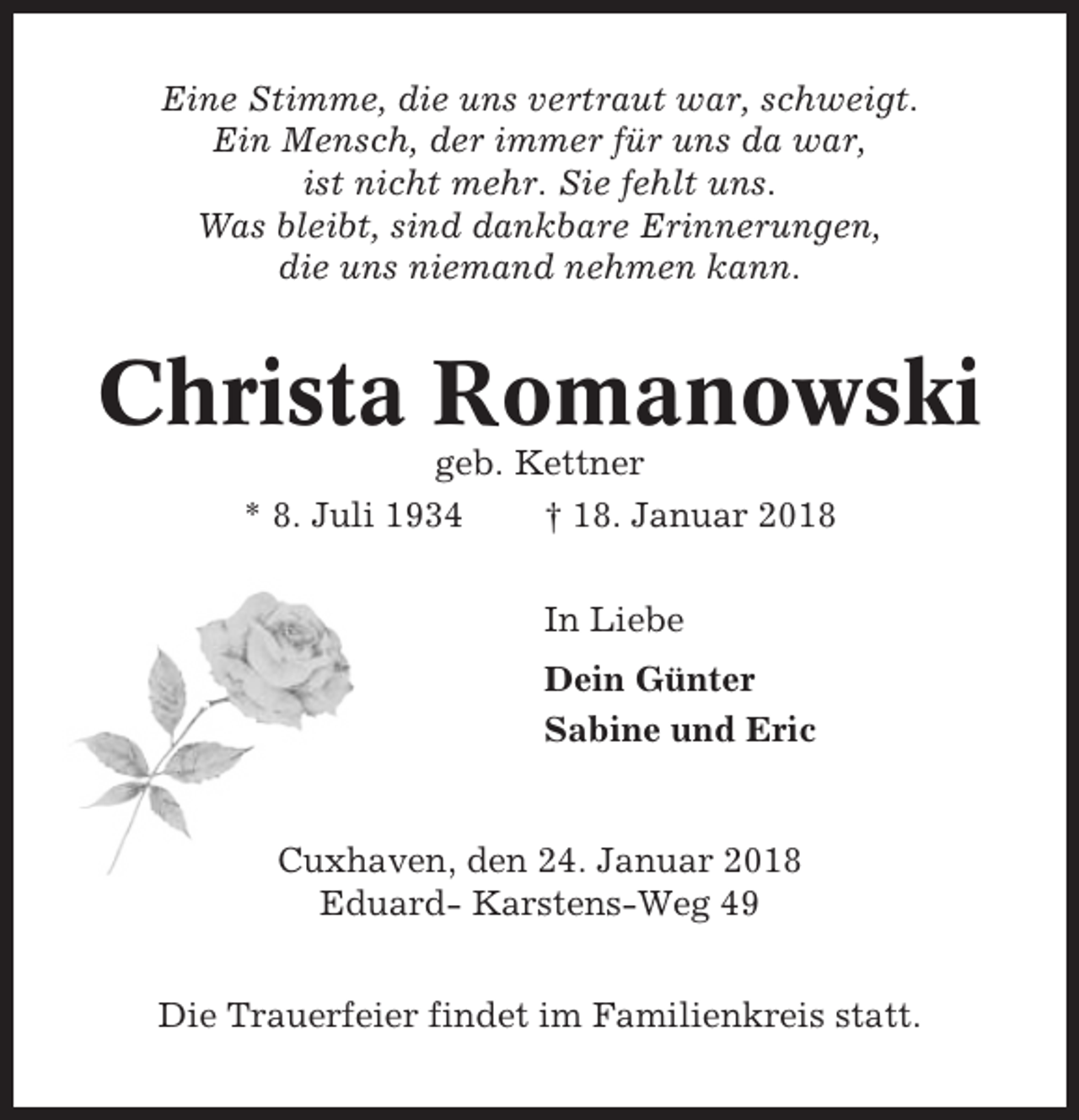 <p>Eine Stimme, die uns vertraut war, schweigt.<br />Ein Mensch, der immer für uns da war,<br />ist nicht mehr. Sie fehlt uns.<br />Was bleibt, sind dankbare Erinnerungen,<br />die uns niemand nehmen kann.</p><p>Christa Romanowski<br />geb. Kettner<br />* 8. Juli 1934<br />† 18. Januar 2018<br />In Liebe<br />Dein Günter<br />Sabine und Eric</p><p>Cuxhaven, den 24. Januar 2018<br />Eduard- Karstens-Weg 49<br />Die Trauerfeier findet im Familienkreis statt.</p>