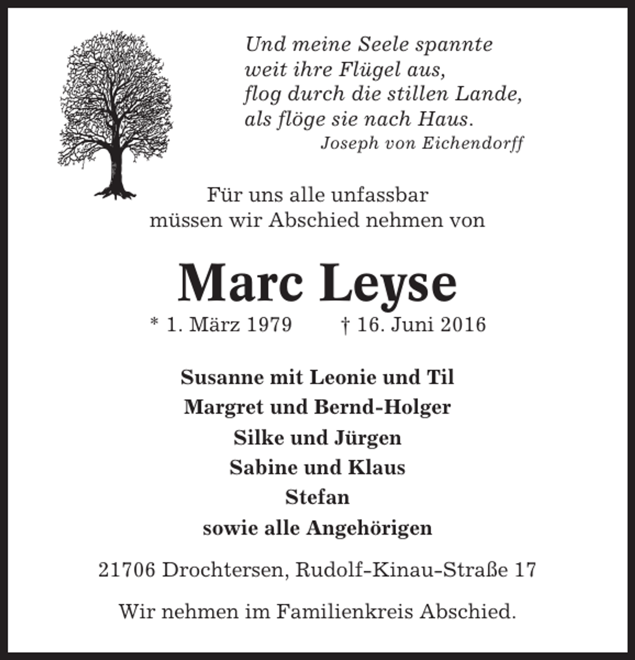<p>Und meine Seele spannte<br />weit ihre Flügel aus,<br />flog durch die stillen Lande,<br />als flöge sie nach Haus.<br />Joseph von Eichendorff</p><p>Für uns alle unfassbar<br />müssen wir Abschied nehmen von</p><p>Marc Leyse<br />* 1. März 1979</p><p>† 16. Juni 2016</p><p>Susanne mit Leonie und Til<br />Margret und Bernd-Holger<br />Silke und Jürgen<br />Sabine und Klaus<br />Stefan<br />sowie alle Angehörigen<br />21706 Drochtersen, Rudolf-Kinau-Straße 17<br />Wir nehmen im Familienkreis Abschied.</p>