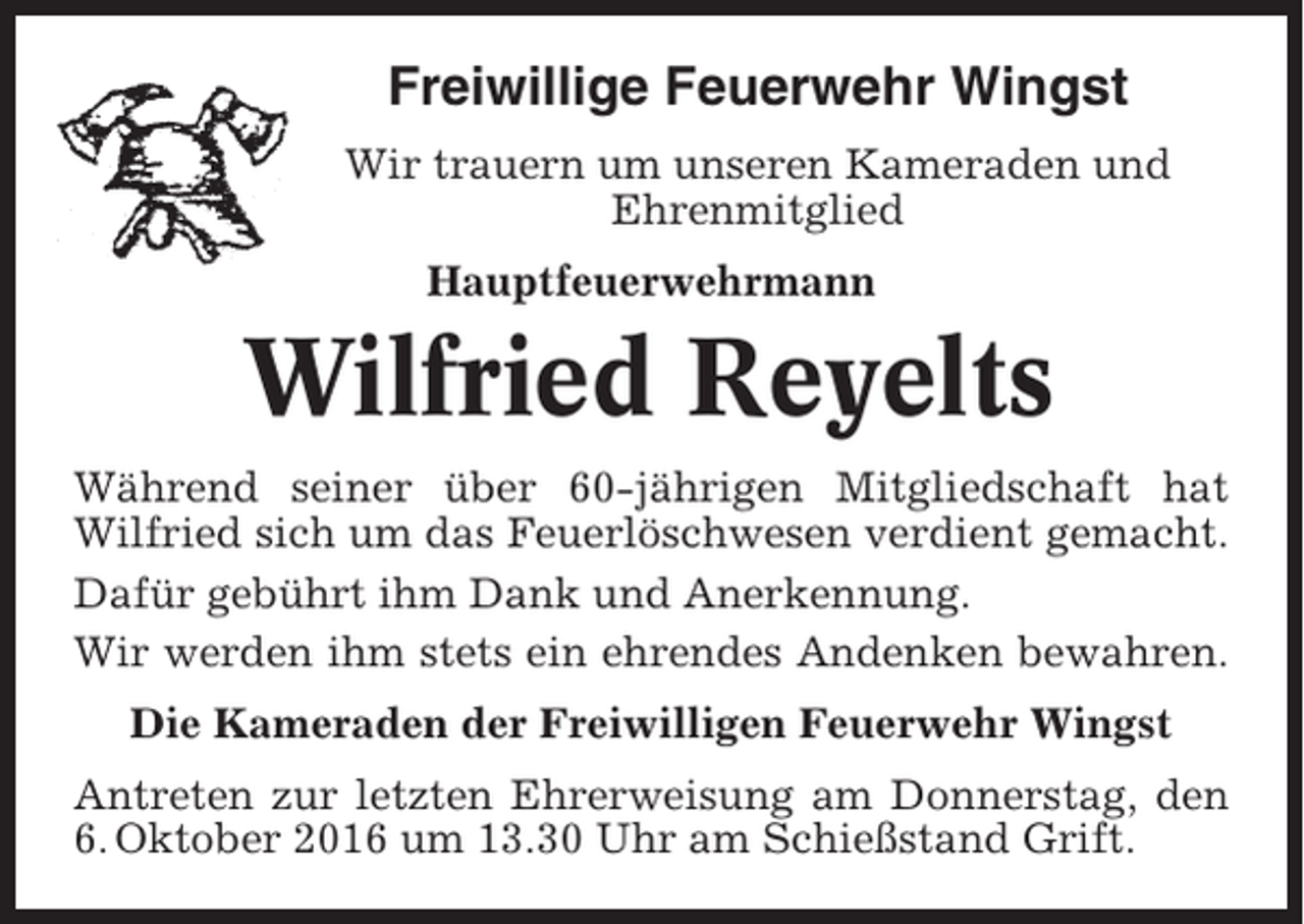 <p>Freiwillige Feuerwehr Wingst<br />Wir trauern um unseren Kameraden und<br />Ehrenmitglied<br />Hauptfeuerwehrmann</p><p>Wilfried Reyelts<br />Während seiner über 60-jährigen Mitgliedschaft hat<br />Wilfried sich um das Feuerlöschwesen verdient gemacht.<br />Dafür gebührt ihm Dank und Anerkennung.<br />Wir werden ihm stets ein ehrendes Andenken bewahren.<br />Die Kameraden der Freiwilligen Feuerwehr Wingst<br />Antreten zur letzten Ehrerweisung am Donnerstag, den<br />6. Oktober 2016 um 13.30 Uhr am Schießstand Grift.</p>