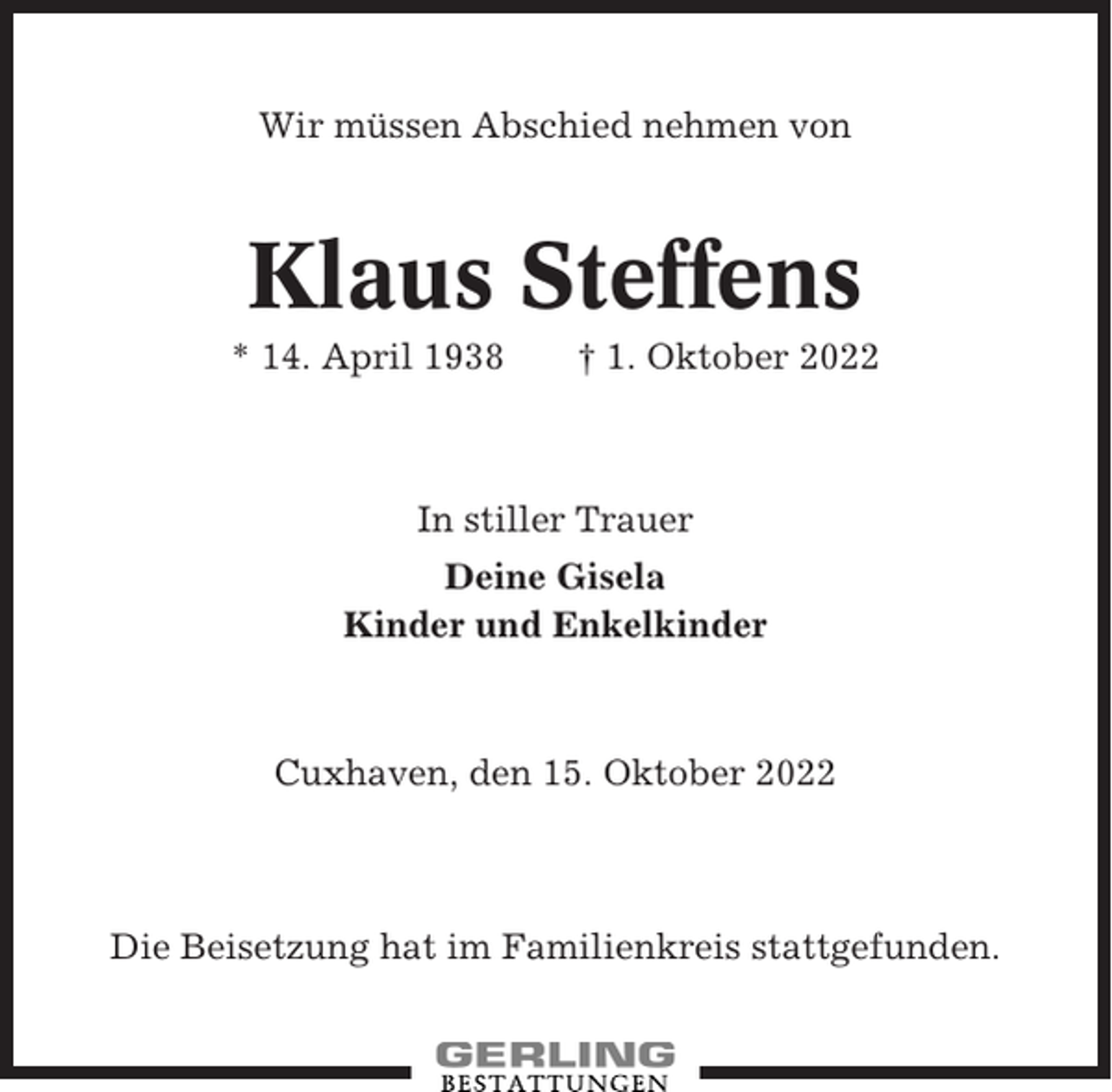 <p>Wir müssen Abschied nehmen von</p><p>Klaus Steffens<br />* 14. April 1938</p><p>† 1. Oktober 2022</p><p>In stiller Trauer<br />Deine Gisela<br />Kinder und Enkelkinder</p><p>Cuxhaven, den 15. Oktober 2022</p><p>Die Beisetzung hat im Familienkreis stattgefunden.</p>