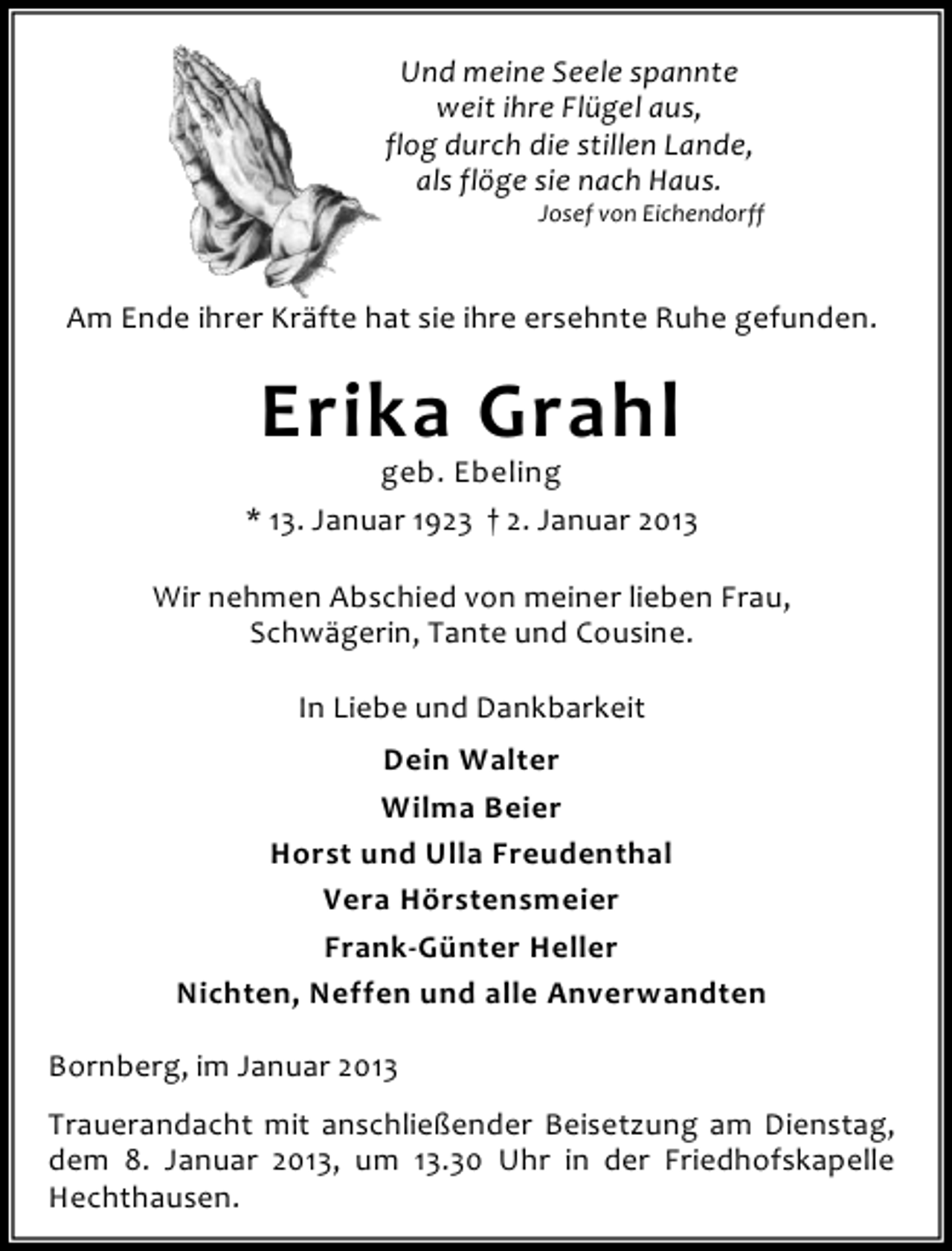<p>Und meine Seele spannte<br />weit ihre Flügel aus,<br />flog durch die stillen Lande,<br />als flöge sie nach Haus.</p><p>Josef von Eichendorff</p><p>Am Ende ihrer Kräfte hat sie ihre ersehnte Ruhe gefunden.</p><p>Erika Grahl</p><p>geb. Ebeling<br />* 13. Januar 1923 † 2. Januar 2013<br />Wir nehmen Abschied von meiner lieben Frau,<br />Schwägerin, Tante und Cousine.<br />In Liebe und Dankbarkeit<br />Dein Walter<br />Wilma Beier<br />Horst und Ulla Freudenthal<br />Vera Hörstensmeier<br />Frank-Günter Heller<br />Nichten, Neffen und alle Anverwandten<br />Bornberg, im Januar 2013<br />Trauerandacht mit anschließender Beisetzung am Dienstag,<br />dem 8. Januar 2013, um 13.30 Uhr in der Friedhofskapelle<br />Hechthausen.</p>