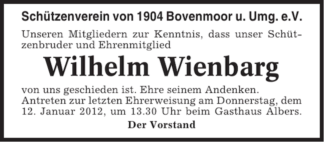 <p>Schützenverein von 1904 Bovenmoor u. Umg. e.V.<br />Unseren Mitgliedern zur Kenntnis, dass unser Schützenbruder und Ehrenmitglied</p><p>Wilhelm Wienbarg<br />von uns geschieden ist. Ehre seinem Andenken.<br />Antreten zur letzten Ehrerweisung am Donnerstag, dem<br />12. Januar 2012, um 13.30 Uhr beim Gasthaus Albers.<br />Der Vorstand</p>