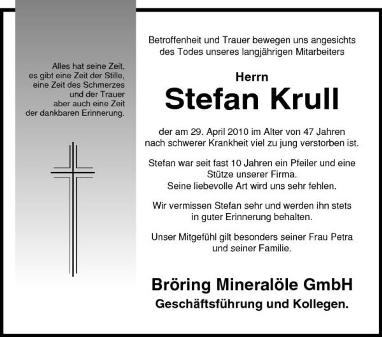 <p>Betroffenheit und Trauer bewegen uns angesichts des Todes unseres langjährigen Mitarbeiters<br />Alles hat seine Zeit, es gibt eine Zeit der Stille, eine Zeit des Schmerzes und der Trauer aber auch eine Zeit der dankbaren Erinnerung.</p><p>Herrn</p><p>Stefan Krull<br />der am 29. April 2010 im Alter von 47 Jahren nach schwerer Krankheit viel zu jung verstorben ist. Stefan war seit fast 10 Jahren ein Pfeiler und eine Stütze unserer Firma. Seine liebevolle Art wird uns sehr fehlen. Wir vermissen Stefan sehr und werden ihn stets in guter Erinnerung behalten. Unser Mitgefühl gilt besonders seiner Frau Petra und seiner Familie.</p><p>Bröring Mineralöle GmbH<br />Geschäftsführung und Kollegen.</p>