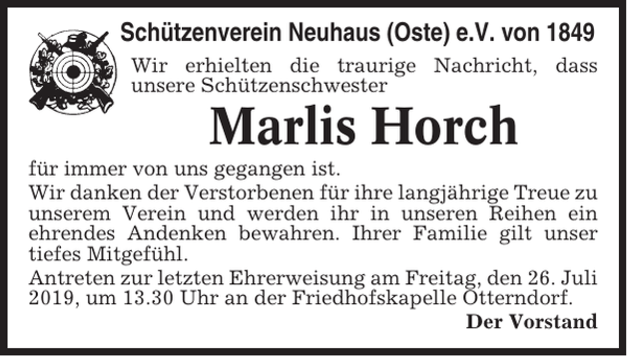 <p>Schützenverein Neuhaus (Oste) e.V. von 1849<br />Wir erhielten die traurige Nachricht, dass<br />unsere Schützenschwester</p><p>Marlis Horch<br />für immer von uns gegangen ist.<br />Wir danken der Verstorbenen für ihre langjährige Treue zu<br />unserem Verein und werden ihr in unseren Reihen ein<br />ehrendes Andenken bewahren. Ihrer Familie gilt unser<br />tiefes Mitgefühl.<br />Antreten zur letzten Ehrerweisung am Freitag, den 26. Juli<br />2019, um 13.30 Uhr an der Friedhofskapelle Otterndorf.<br />Der Vorstand</p>