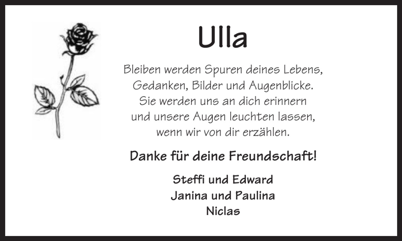 <p>Ulla<br />Bleiben werden Spuren deines Lebens,<br />Gedanken, Bilder und Augenblicke.<br />Sie werden uns an dich erinnern<br />und unsere Augen leuchten lassen,<br />wenn wir von dir erzählen.</p><p>Danke für deine Freundschaft!<br />Steffi und Edward<br />Janina und Paulina<br />Niclas</p>