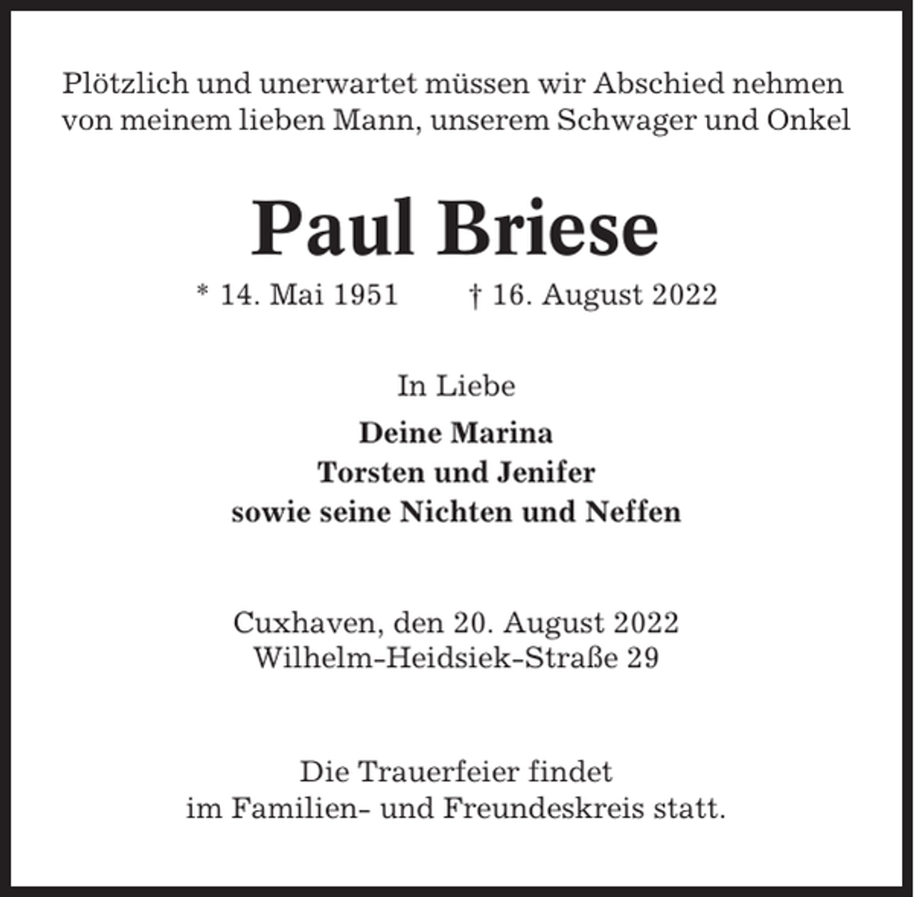 <p>Plötzlich und unerwartet müssen wir Abschied nehmen<br />von meinem lieben Mann, unserem Schwager und Onkel</p><p>Paul Briese<br />* 14. Mai 1951</p><p>† 16. August 2022</p><p>In Liebe<br />Deine Marina<br />Torsten und Jenifer<br />sowie seine Nichten und Neffen</p><p>Cuxhaven, den 20. August 2022<br />Wilhelm-Heidsiek-Straße 29</p><p>Die Trauerfeier findet<br />im Familien- und Freundeskreis statt.</p>