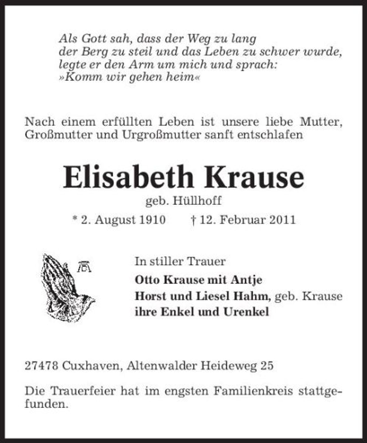 <p>Als Gott sah, dass der Weg zu lang der Berg zu steil und das Leben zu schwer wurde, legte er den Arm um mich und sprach: »Komm wir gehen heim«</p><p>Nach einem erfüllten Leben ist unsere liebe Mutter, Großmutter und Urgroßmutter sanft entschlafen</p><p>Elisabeth Krause<br />geb. Hüllhoff * 2. August 1910 † 12. Februar 2011 In stiller Trauer Otto Krause mit Antje Horst und Liesel Hahm, geb. Krause ihre Enkel und Urenkel</p><p>27478 Cuxhaven, Altenwalder Heideweg 25 Die Trauerfeier hat im engsten Familienkreis stattgefunden.</p>