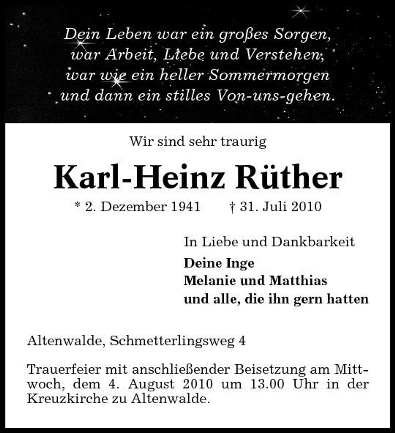 <p>Dein Leben war ein großes Sorgen, war Arbeit, Liebe und Verstehen, war wie ein heller Sommermorgen und dann ein stilles Von-uns-gehen.<br />Wir sind sehr traurig</p><p>Karl-Heinz Rüther<br />* 2. Dezember 1941 † 31. Juli 2010 In Liebe und Dankbarkeit Deine Inge Melanie und Matthias und alle, die ihn gern hatten Altenwalde, Schmetterlingsweg 4 Trauerfeier mit anschließender Beisetzung am Mittwoch, dem 4. August 2010 um 13.00 Uhr in der Kreuzkirche zu Altenwalde.</p>
