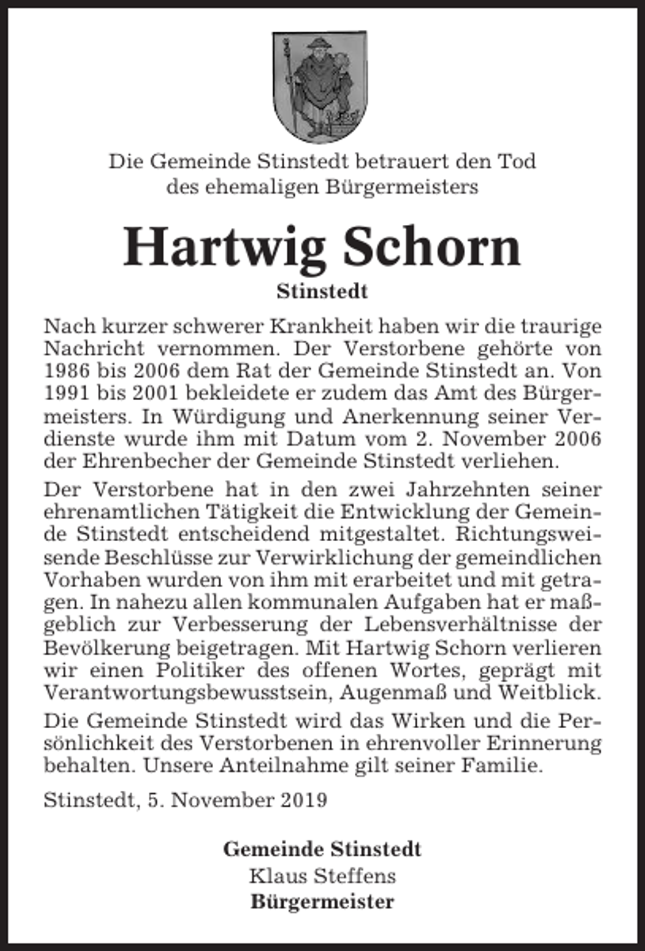 <p>Die Gemeinde Stinstedt betrauert den Tod<br />des ehemaligen Bürgermeisters</p><p>Hartwig Schorn<br />Stinstedt<br />Nach kurzer schwerer Krankheit haben wir die traurige<br />Nachricht vernommen. Der Verstorbene gehörte von<br />1986 bis 2006 dem Rat der Gemeinde Stinstedt an. Von<br />1991 bis 2001 bekleidete er zudem das Amt des Bürgermeisters. In Würdigung und Anerkennung seiner Verdienste wurde ihm mit Datum vom 2. November 2006<br />der Ehrenbecher der Gemeinde Stinstedt verliehen.<br />Der Verstorbene hat in den zwei Jahrzehnten seiner<br />ehrenamtlichen Tätigkeit die Entwicklung der Gemeinde Stinstedt entscheidend mitgestaltet. Richtungsweisende Beschlüsse zur Verwirklichung der gemeindlichen<br />Vorhaben wurden von ihm mit erarbeitet und mit getragen. In nahezu allen kommunalen Aufgaben hat er maßgeblich zur Verbesserung der Lebensverhältnisse der<br />Bevölkerung beigetragen. Mit Hartwig Schorn verlieren<br />wir einen Politiker des offenen Wortes, geprägt mit<br />Verantwortungsbewusstsein, Augenmaß und Weitblick.<br />Die Gemeinde Stinstedt wird das Wirken und die Persönlichkeit des Verstorbenen in ehrenvoller Erinnerung<br />behalten. Unsere Anteilnahme gilt seiner Familie.<br />Stinstedt, 5. November 2019<br />Gemeinde Stinstedt<br />Klaus Steffens<br />Bürgermeister</p>
