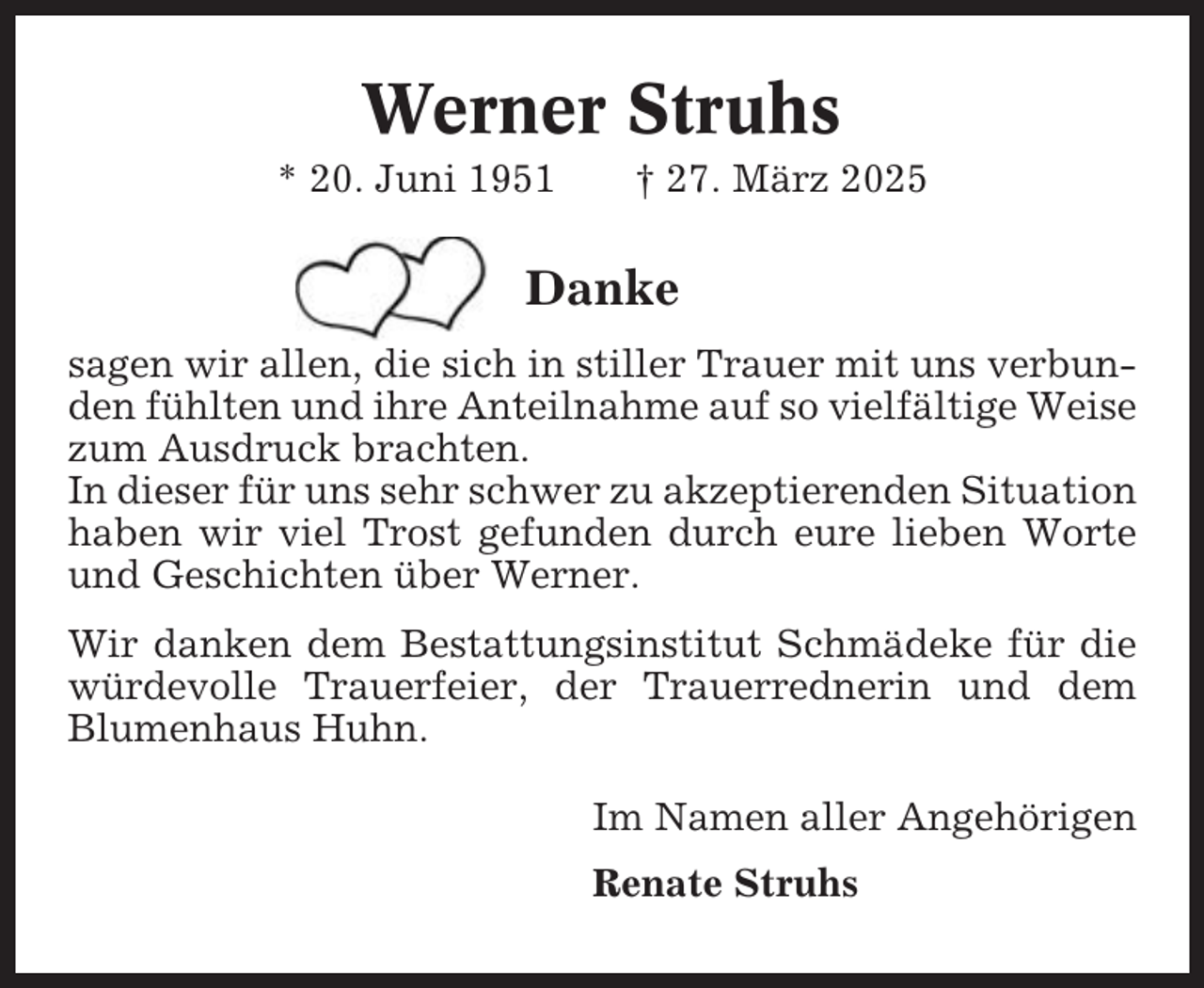 <p>Werner Struhs<br />* 20. Juni 1951</p><p>† 27. März 2025</p><p>Danke<br />sagen wir allen, die sich in stiller Trauer mit uns verbunden fühlten und ihre Anteilnahme auf so vielfältige Weise<br />zum Ausdruck brachten.<br />In dieser für uns sehr schwer zu akzeptierenden Situation<br />haben wir viel Trost gefunden durch eure lieben Worte<br />und Geschichten über Werner.<br />Wir danken dem Bestattungsinstitut Schmädeke für die<br />würdevolle Trauerfeier, der Trauerrednerin und dem<br />Blumenhaus Huhn.<br />Im Namen aller Angehörigen<br />Renate Struhs</p>