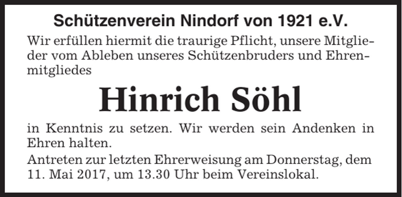 <p>Schützenverein Nindorf von 1921 e.V.<br />Wir erfüllen hiermit die traurige Pflicht, unsere Mitglieder vom Ableben unseres Schützenbruders und Ehrenmitgliedes</p><p>Hinrich Söhl<br />in Kenntnis zu setzen. Wir werden sein Andenken in<br />Ehren halten.<br />Antreten zur letzten Ehrerweisung am Donnerstag, dem<br />11. Mai 2017, um 13.30 Uhr beim Vereinslokal.</p>